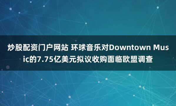 炒股配资门户网站 环球音乐对Downtown Music的7.75亿美元拟议收购面临欧盟调查