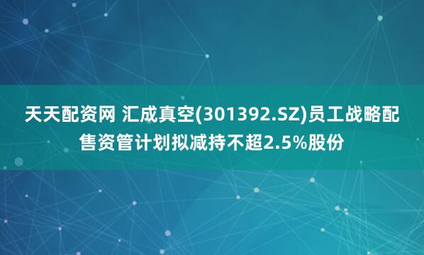 天天配资网 汇成真空(301392.SZ)员工战略配售资管计划拟减持不超2.5%股份