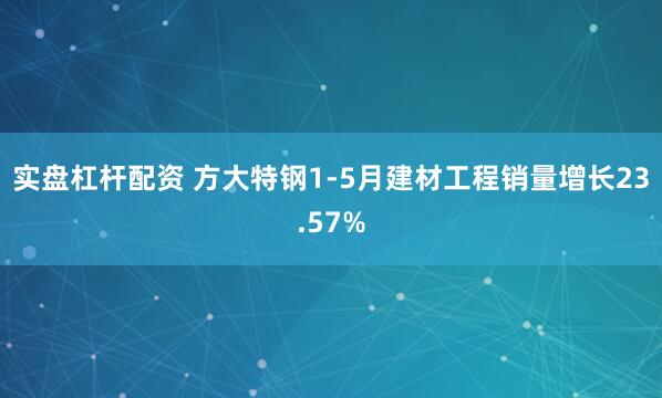 实盘杠杆配资 方大特钢1-5月建材工程销量增长23.57%