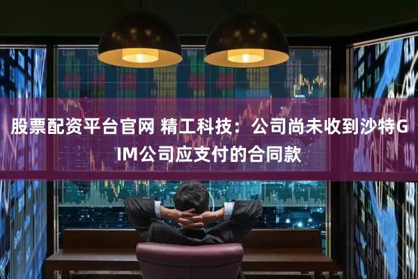 股票配资平台官网 精工科技：公司尚未收到沙特GIM公司应支付的合同款