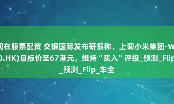 现在股票配资 交银国际发布研报称，上调小米集团-W(01810.HK)目标价至67港元，维持“买入”评级_预测_Flip_车全