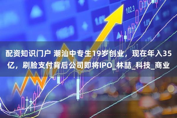 配资知识门户 潮汕中专生19岁创业，现在年入35亿，刷脸支付背后公司即将IPO_林喆_科技_商业
