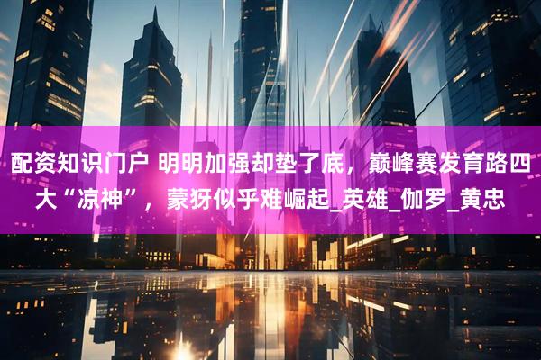 配资知识门户 明明加强却垫了底，巅峰赛发育路四大“凉神”，蒙犽似乎难崛起_英雄_伽罗_黄忠