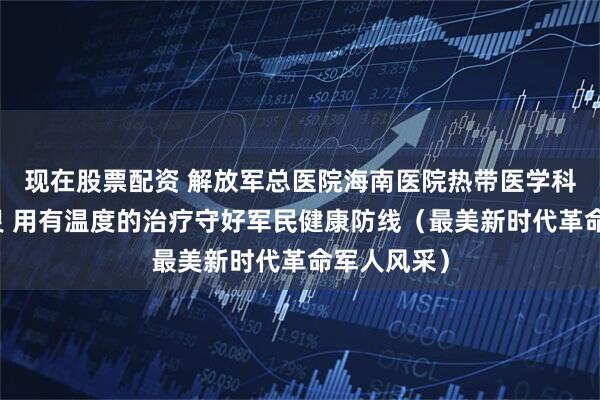 现在股票配资 解放军总医院海南医院热带医学科主任李慧灵 用有温度的治疗守好军民健康防线（最美新时代革命军人风采）