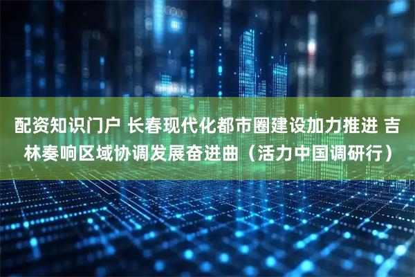 配资知识门户 长春现代化都市圈建设加力推进 吉林奏响区域协调发展奋进曲（活力中国调研行）