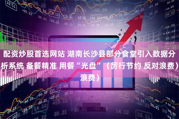 配资炒股首选网站 湖南长沙县部分食堂引入数据分析系统 备餐精准 用餐“光盘”（厉行节约 反对浪费）