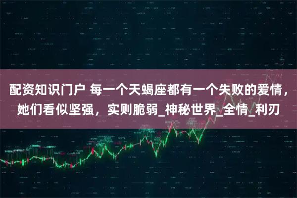 配资知识门户 每一个天蝎座都有一个失败的爱情，她们看似坚强，实则脆弱_神秘世界_全情_利刃