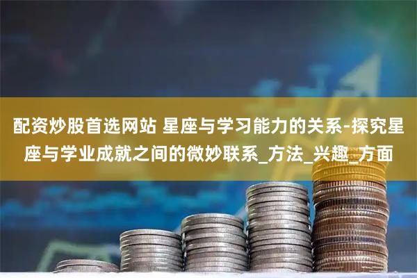 配资炒股首选网站 星座与学习能力的关系-探究星座与学业成就之间的微妙联系_方法_兴趣_方面