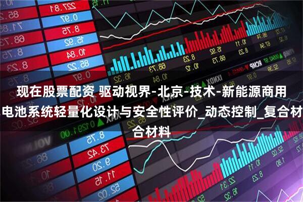 现在股票配资 驱动视界-北京-技术-新能源商用车电池系统轻量化设计与安全性评价_动态控制_复合材料