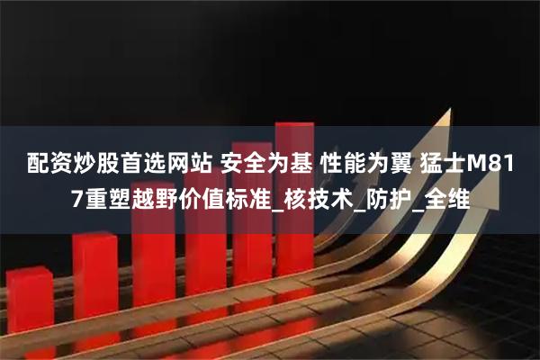 配资炒股首选网站 安全为基 性能为翼 猛士M817重塑越野价值标准_核技术_防护_全维