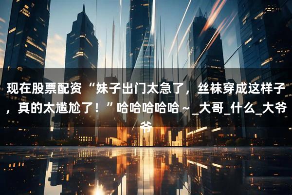 现在股票配资 “妹子出门太急了，丝袜穿成这样子，真的太尴尬了！”哈哈哈哈哈～_大哥_什么_大爷