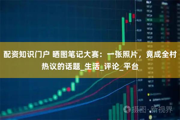 配资知识门户 晒图笔记大赛：一张照片，竟成全村热议的话题_生活_评论_平台