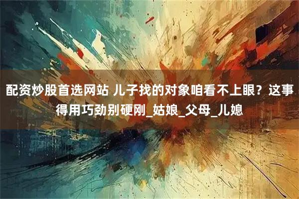 配资炒股首选网站 儿子找的对象咱看不上眼？这事得用巧劲别硬刚_姑娘_父母_儿媳