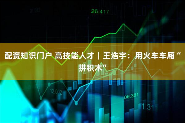 配资知识门户 高技能人才｜王浩宇：用火车车厢“拼积木”