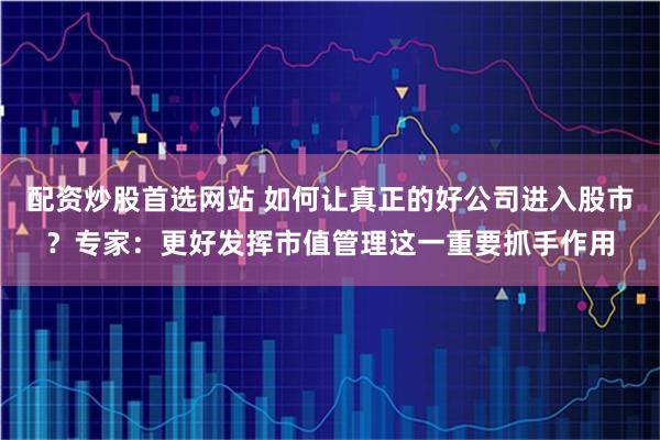 配资炒股首选网站 如何让真正的好公司进入股市？专家：更好发挥市值管理这一重要抓手作用