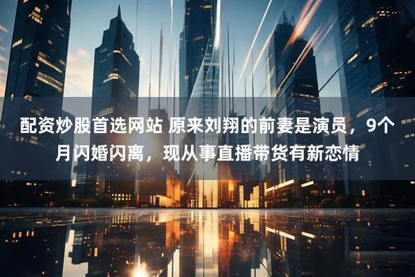 配资炒股首选网站 原来刘翔的前妻是演员，9个月闪婚闪离，现从事直播带货有新恋情