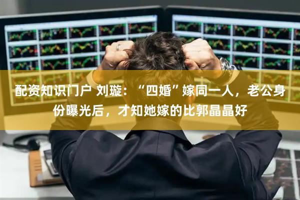配资知识门户 刘璇：“四婚”嫁同一人，老公身份曝光后，才知她嫁的比郭晶晶好