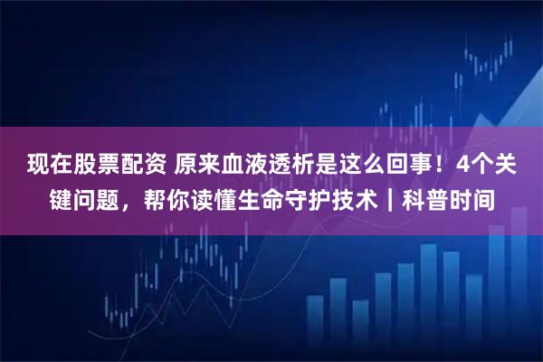 现在股票配资 原来血液透析是这么回事！4个关键问题，帮你读懂生命守护技术｜科普时间