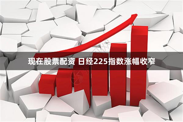 现在股票配资 日经225指数涨幅收窄