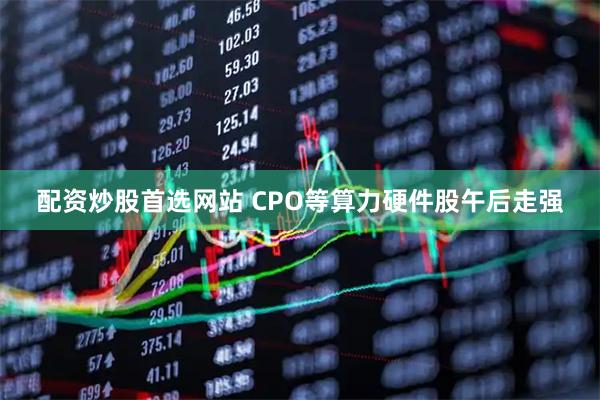 配资炒股首选网站 CPO等算力硬件股午后走强
