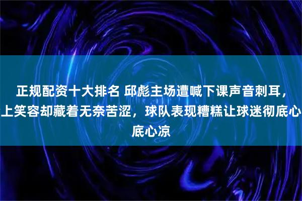 正规配资十大排名 邱彪主场遭喊下课声音刺耳，脸上笑容却藏着无奈苦涩，球队表现糟糕让球迷彻底心凉