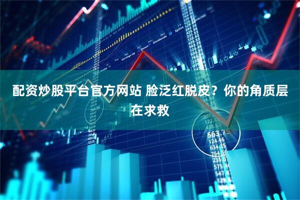 配资炒股平台官方网站 脸泛红脱皮？你的角质层在求救