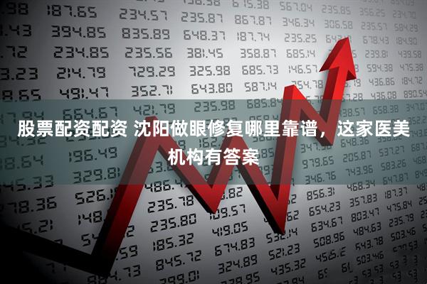 股票配资配资 沈阳做眼修复哪里靠谱，这家医美机构有答案