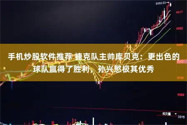 手机炒股软件推荐 捷克队主帅库贝克:更出色的球队赢得了胜利,孙兴慜极其优秀