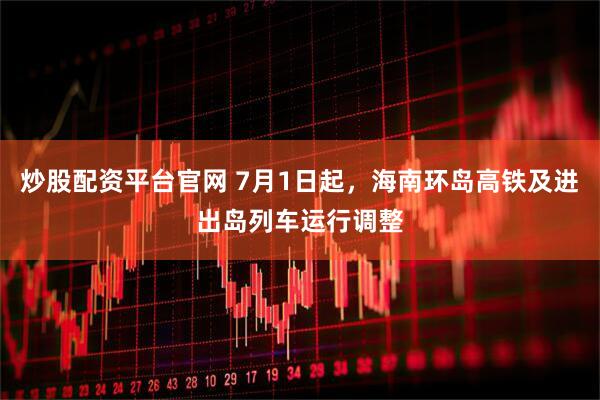 炒股配资平台官网 7月1日起，海南环岛高铁及进出岛列车运行调整