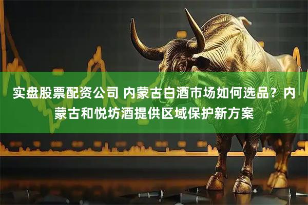 实盘股票配资公司 内蒙古白酒市场如何选品？内蒙古和悦坊酒提供区域保护新方案