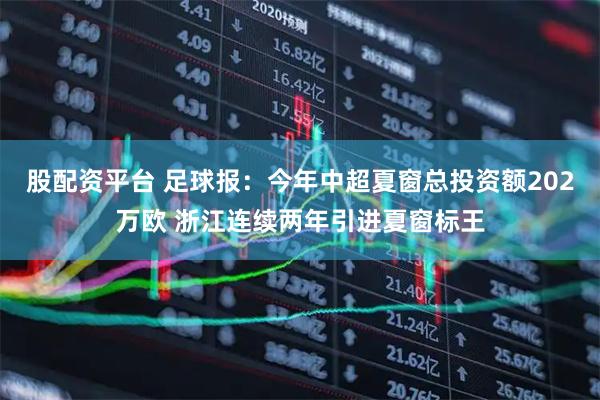股配资平台 足球报：今年中超夏窗总投资额202万欧 浙江连续两年引进夏窗标王