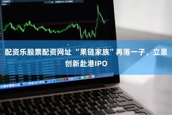 配资乐股票配资网址 “果链家族”再落一子，立景创新赴港IPO