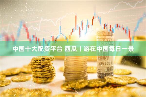 中国十大配资平台 西瓜丨游在中国每日一景