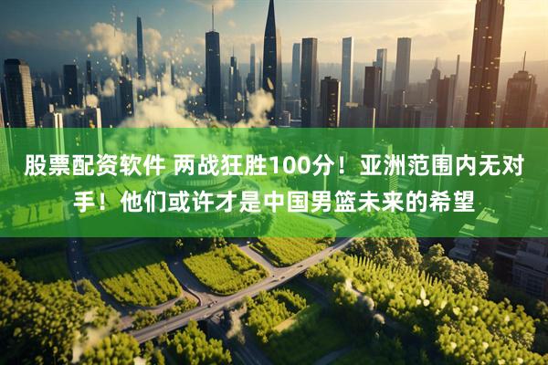 股票配资软件 两战狂胜100分！亚洲范围内无对手！他们或许才是中国男篮未来的希望